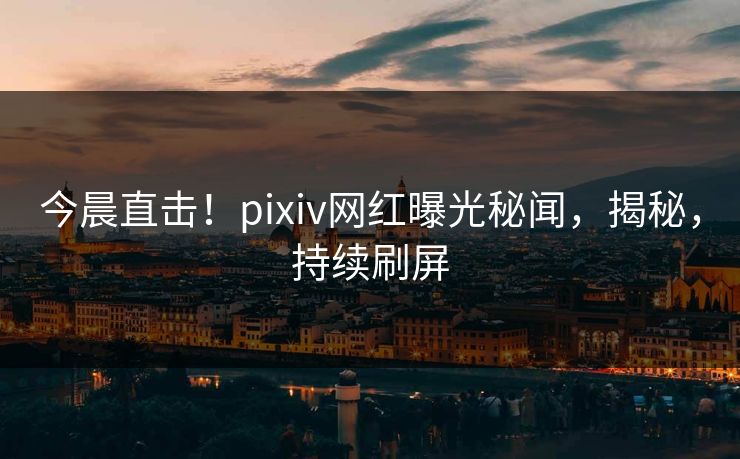 今晨直击！pixiv网红曝光秘闻，揭秘，持续刷屏