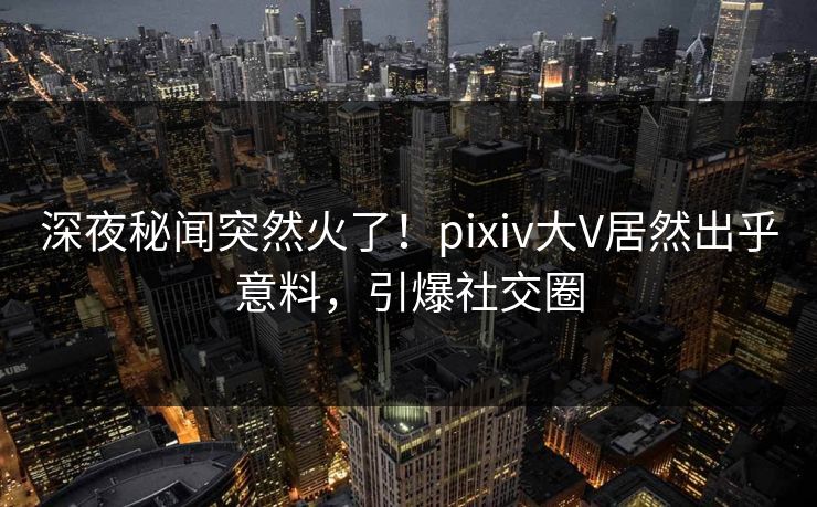 深夜秘闻突然火了！pixiv大V居然出乎意料，引爆社交圈