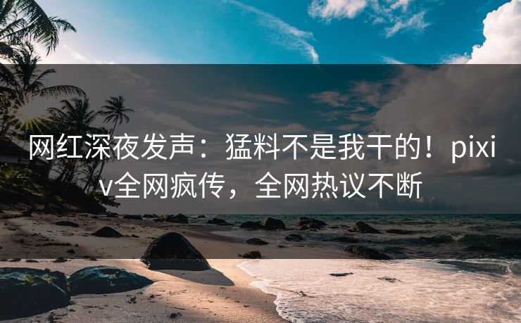 网红深夜发声：猛料不是我干的！pixiv全网疯传，全网热议不断