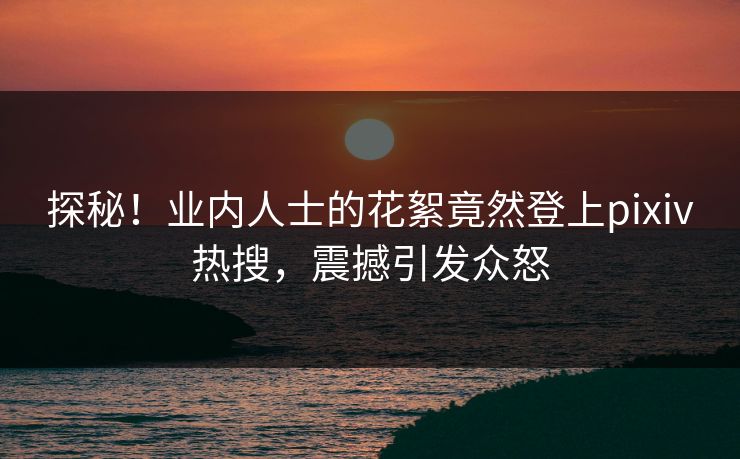 探秘！业内人士的花絮竟然登上pixiv热搜，震撼引发众怒