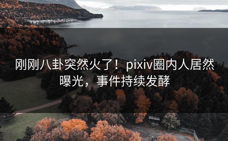 刚刚八卦突然火了！pixiv圈内人居然曝光，事件持续发酵