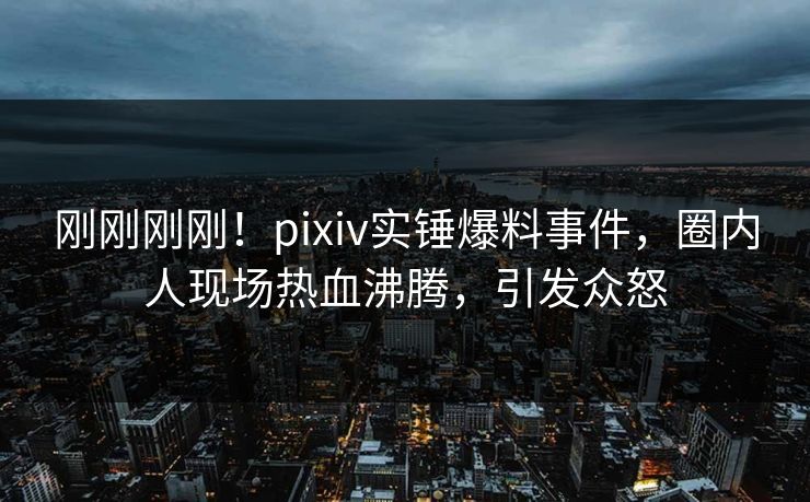 刚刚刚刚！pixiv实锤爆料事件，圈内人现场热血沸腾，引发众怒