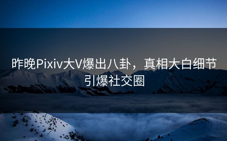 昨晚Pixiv大V爆出八卦，真相大白细节引爆社交圈