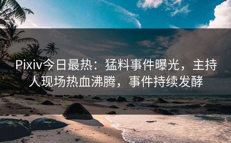 Pixiv今日最热：猛料事件曝光，主持人现场热血沸腾，事件持续发酵