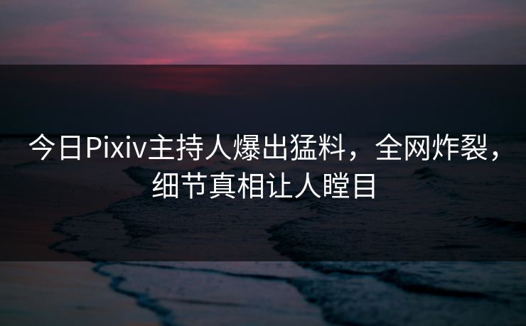 今日Pixiv主持人爆出猛料，全网炸裂，细节真相让人瞠目