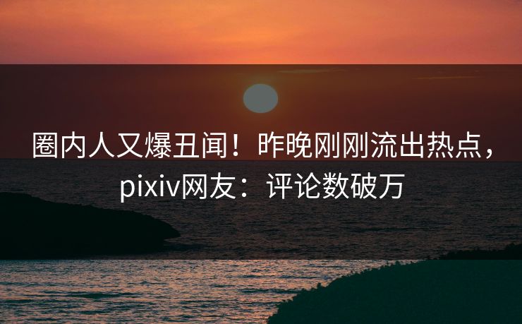 圈内人又爆丑闻！昨晚刚刚流出热点，pixiv网友：评论数破万