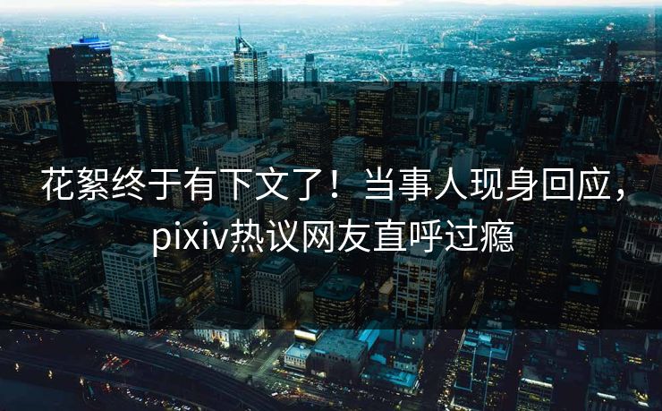 花絮终于有下文了！当事人现身回应，pixiv热议网友直呼过瘾