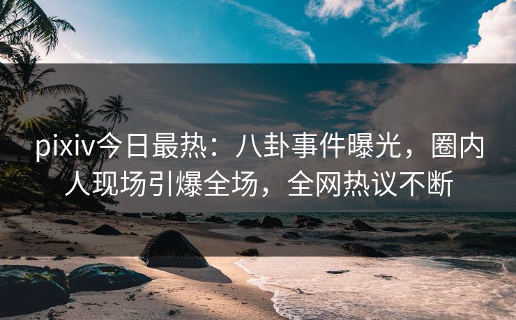 pixiv今日最热：八卦事件曝光，圈内人现场引爆全场，全网热议不断