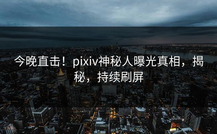 今晚直击！pixiv神秘人曝光真相，揭秘，持续刷屏