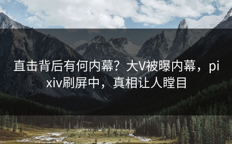 直击背后有何内幕？大V被曝内幕，pixiv刷屏中，真相让人瞠目