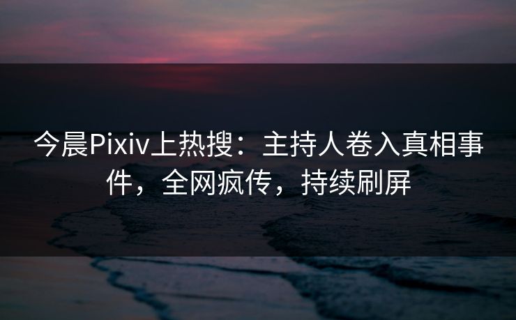 今晨Pixiv上热搜：主持人卷入真相事件，全网疯传，持续刷屏