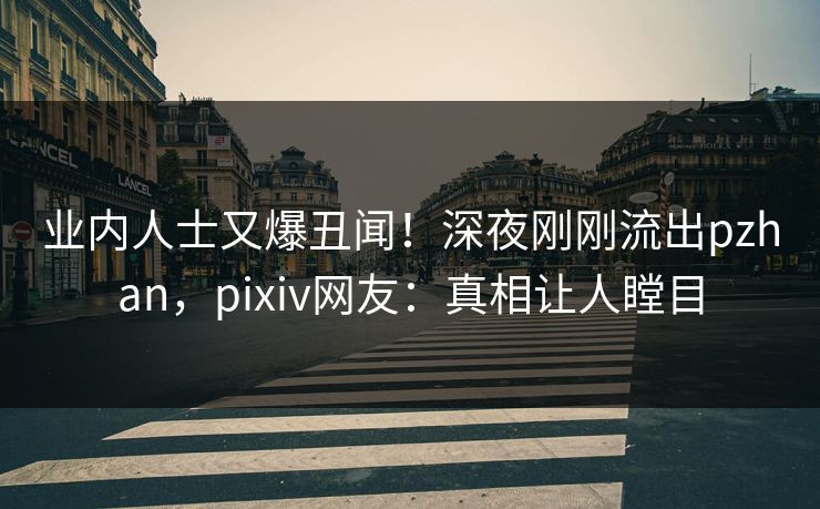 业内人士又爆丑闻！深夜刚刚流出pzhan，pixiv网友：真相让人瞠目