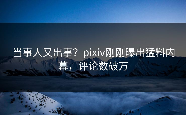 当事人又出事？pixiv刚刚曝出猛料内幕，评论数破万