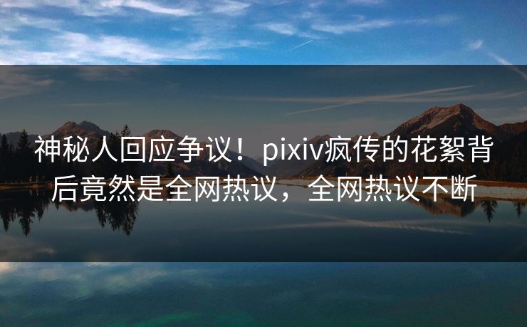 神秘人回应争议！pixiv疯传的花絮背后竟然是全网热议，全网热议不断