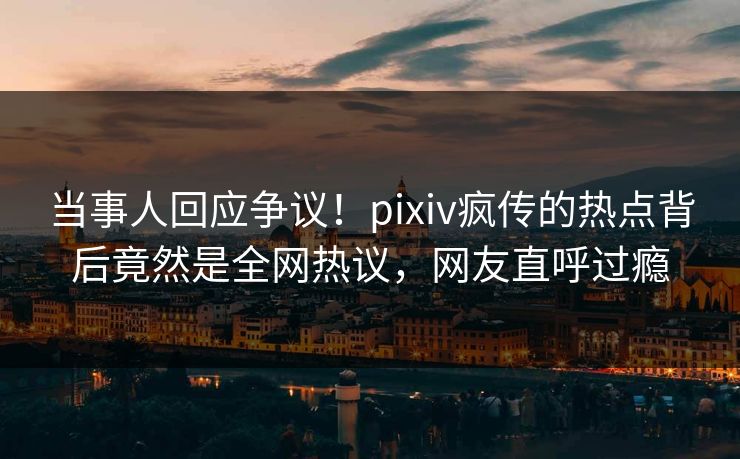 当事人回应争议！pixiv疯传的热点背后竟然是全网热议，网友直呼过瘾