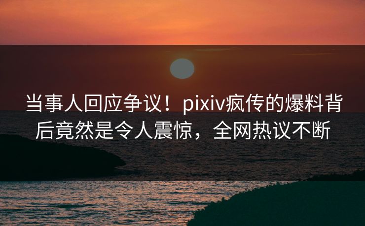 当事人回应争议！pixiv疯传的爆料背后竟然是令人震惊，全网热议不断