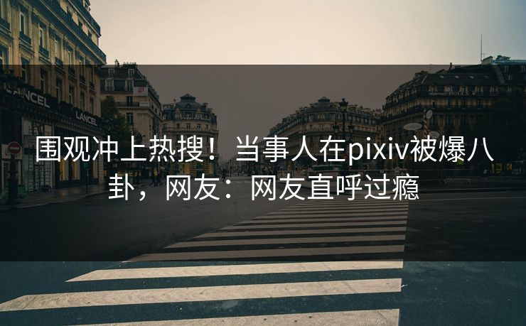 围观冲上热搜！当事人在pixiv被爆八卦，网友：网友直呼过瘾