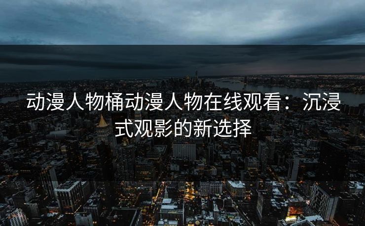 动漫人物桶动漫人物在线观看：沉浸式观影的新选择