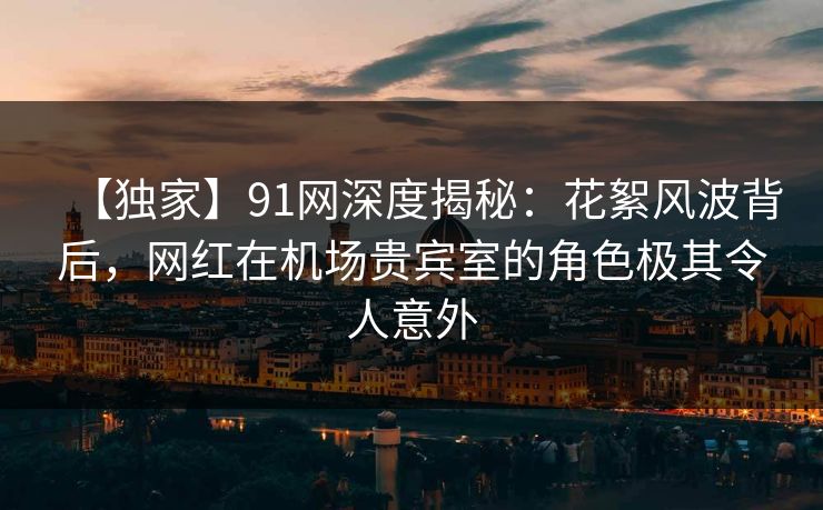 【独家】91网深度揭秘：花絮风波背后，网红在机场贵宾室的角色极其令人意外