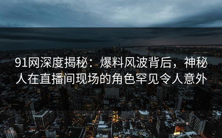 91网深度揭秘：爆料风波背后，神秘人在直播间现场的角色罕见令人意外