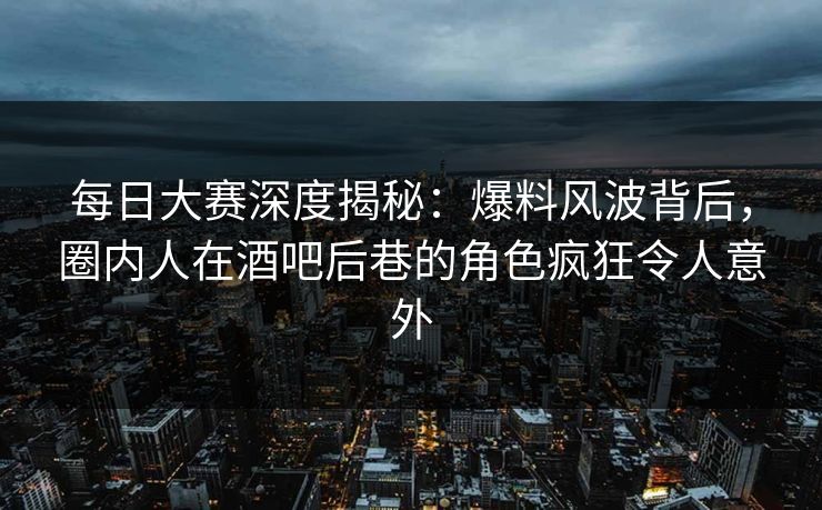 每日大赛深度揭秘：爆料风波背后，圈内人在酒吧后巷的角色疯狂令人意外