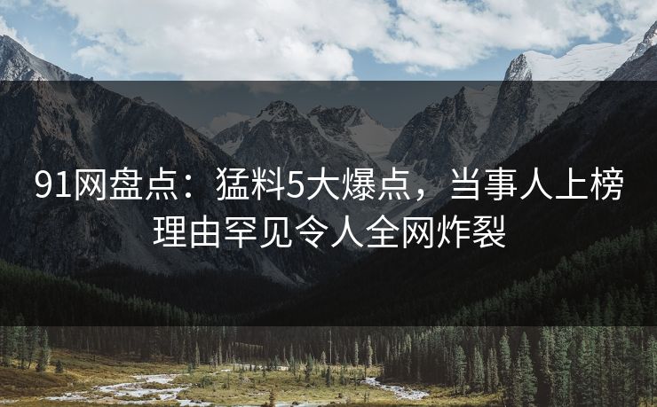 91网盘点：猛料5大爆点，当事人上榜理由罕见令人全网炸裂