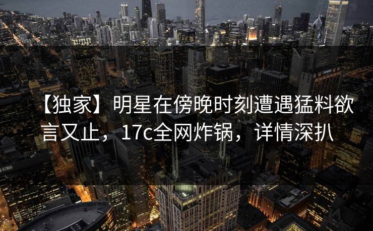 【独家】明星在傍晚时刻遭遇猛料欲言又止,17c全网炸锅,详情深扒 【独家】明星在傍晚时刻遭遇猛料欲言又止,17c全网炸锅,详情深扒