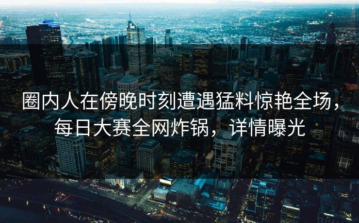 圈内人在傍晚时刻遭遇猛料惊艳全场，每日大赛全网炸锅，详情曝光