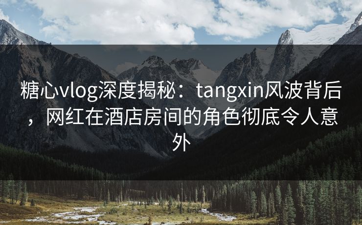 糖心vlog深度揭秘：tangxin风波背后，网红在酒店房间的角色彻底令人意外