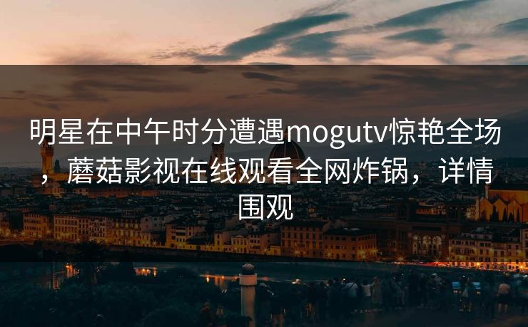 明星在中午时分遭遇mogutv惊艳全场，蘑菇影视在线观看全网炸锅，详情围观