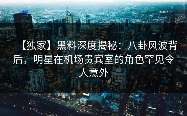 【独家】黑料深度揭秘：八卦风波背后，明星在机场贵宾室的角色罕见令人意外