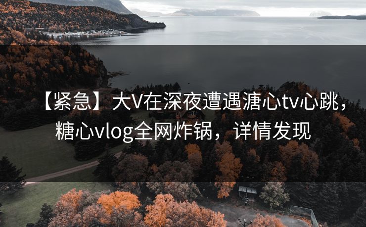 【紧急】大V在深夜遭遇溏心tv心跳，糖心vlog全网炸锅，详情发现