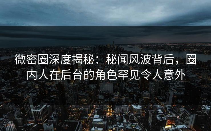 微密圈深度揭秘：秘闻风波背后，圈内人在后台的角色罕见令人意外