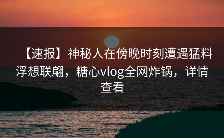 【速报】神秘人在傍晚时刻遭遇猛料浮想联翩，糖心vlog全网炸锅，详情查看