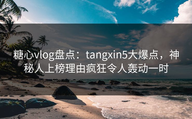 糖心vlog盘点：tangxin5大爆点，神秘人上榜理由疯狂令人轰动一时