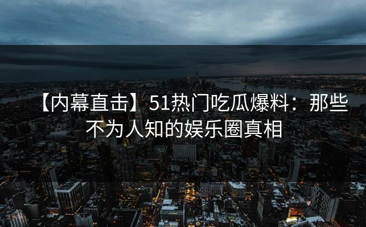 【内幕直击】51热门吃瓜爆料：那些不为人知的娱乐圈真相