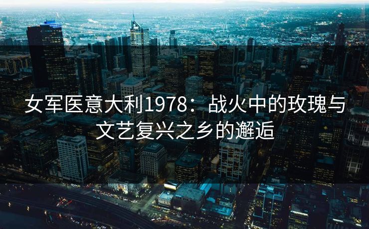 女军医意大利1978：战火中的玫瑰与文艺复兴之乡的邂逅