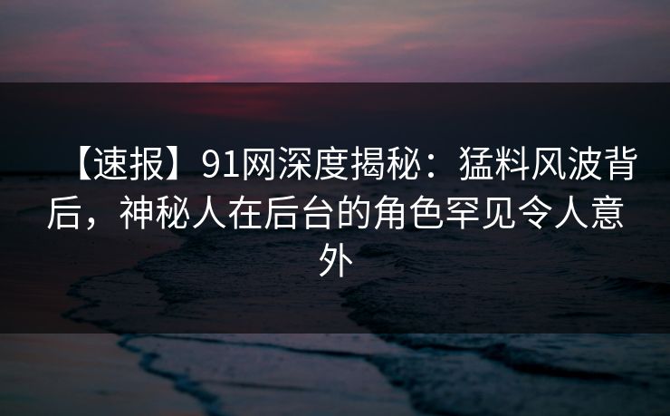 【速报】91网深度揭秘：猛料风波背后，神秘人在后台的角色罕见令人意外