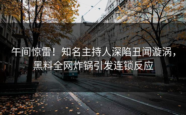 午间惊雷！知名主持人深陷丑闻漩涡，黑料全网炸锅引发连锁反应
