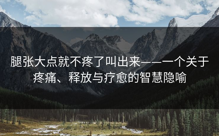 腿张大点就不疼了叫出来——一个关于疼痛、释放与疗愈的智慧隐喻 腿张大点就不疼了叫出来——一个关于疼痛、释放与疗愈的智慧隐喻