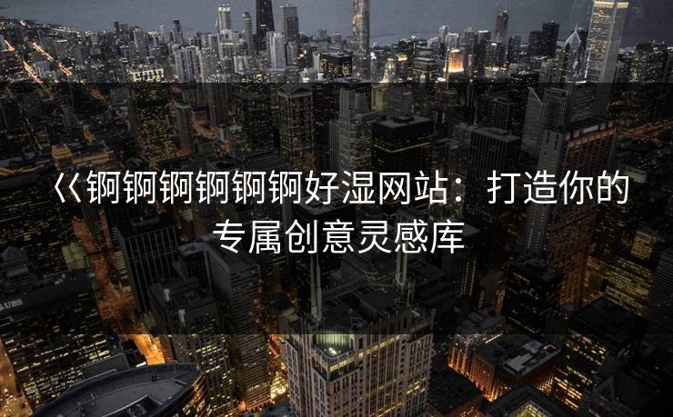 巜锕锕锕锕锕锕好湿网站:打造你的专属创意灵感库 巜锕锕锕锕锕锕好湿网站:打造你的专属创意灵感库