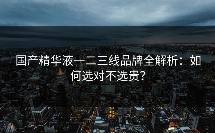 国产精华液一二三线品牌全解析：如何选对不选贵？