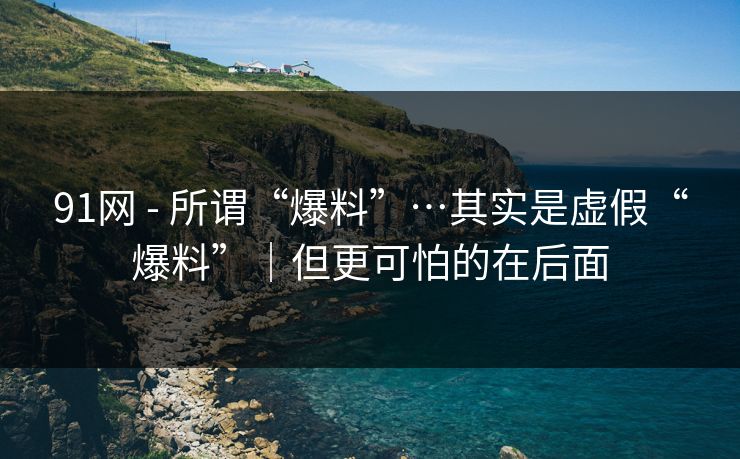 91网 - 所谓“爆料”…其实是虚假“爆料”｜但更可怕的在后面