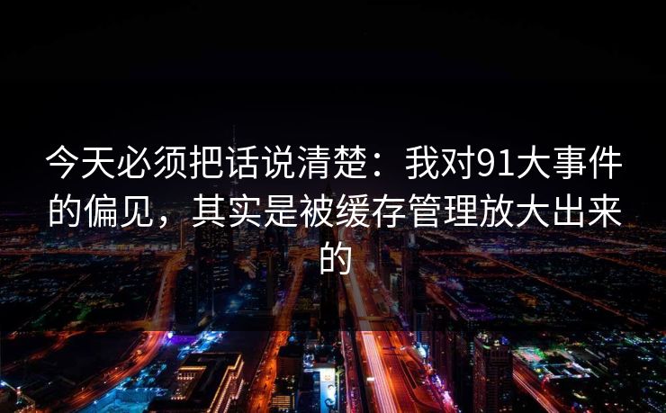 今天必须把话说清楚：我对91大事件的偏见，其实是被缓存管理放大出来的