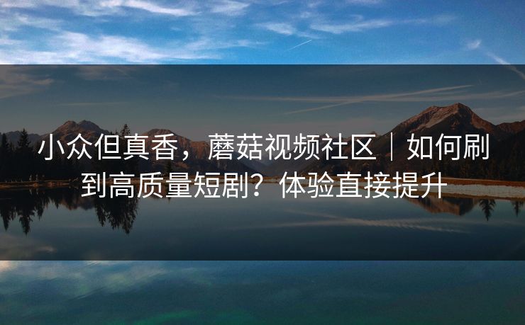 小众但真香，蘑菇视频社区｜如何刷到高质量短剧？体验直接提升