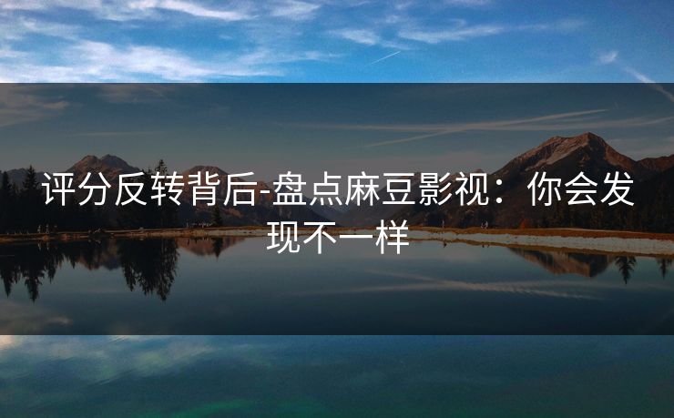 评分反转背后-盘点麻豆影视：你会发现不一样