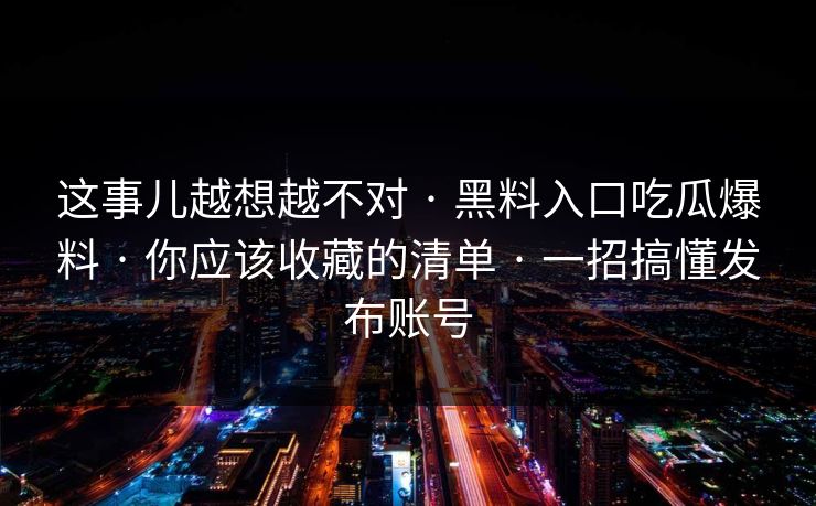 这事儿越想越不对 · 黑料入口吃瓜爆料 · 你应该收藏的清单 · 一招搞懂发布账号