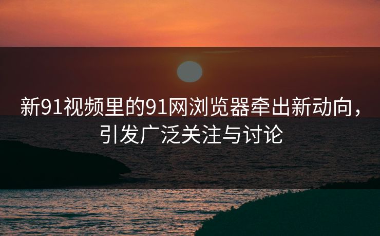 新91视频里的91网浏览器牵出新动向，引发广泛关注与讨论