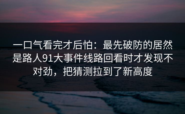 一口气看完才后怕：最先破防的居然是路人91大事件线路回看时才发现不对劲，把猜测拉到了新高度