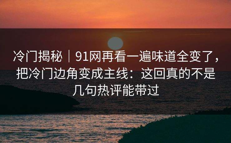 冷门揭秘｜91网再看一遍味道全变了，把冷门边角变成主线：这回真的不是几句热评能带过